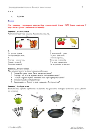 2

I Всероссийская олимпиада по технологии. Домоводство. Задания олимпиады

===
II.

Задания

1 класс
Для ответов участников используйте специальный бланк OHD_бланк ответов_1
класс.doc из архива с заданием олимпиады.
Задание 1. Головоломки.
Разгадайте ребусы и загадки. Напишите отгадку.
1.

3.
На пальце одном
Ведёрко вверх дном.
4.
Птичка – невеличка,
Носик стальной,
Хвостик льняной.

2.

5.
В полотняной стране,
По реке простыне,
Плывёт пароход,
То назад, то вперёд,
А за ним такая гладь,
Ни морщинки не видать

Задание 2. Вопрос-ответ.
Прочитайте вопрос и дайте правильный ответ:
1. Из какой страны к нам были завезены томаты?
2. Почему хлеб нельзя хранить в полиэтиленовом пакете?
3. С какой стороны нужно положить нож при сервировке стола?
4. Кто автор двойного бутерброда?
5. Как называется блюдо из яиц, сваренных без скорлупы?
Задание 3. Выбери меня.
Внимательно изучите картинки и выберите те предметы, которые нужны на кухне. Дайте
им названия.
1
2
3
4

5

© ЧОУ «ЦДО «СНЕЙЛ»

6

7

8

http://www.nic-snail.ru
E-mail: konk@nic-snail.ru

 