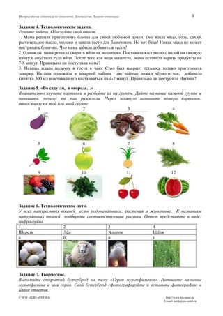 3

I Всероссийская олимпиада по технологии. Домоводство. Задания олимпиады

Задание 4. Технологические задачи.
Решите задачи. Обоснуйте свой ответ.
1. Мама решила приготовить блины для своей любимой дочки. Она взяла яйцо, соль, сахар,
растительное масло, молоко и завела тесто для блинчиков. Но вот беда! Никак мама не может
постряпать блинчик. Что мама забыла добавить в тесто?
2. Однажды мама решила сварить яйца «в мешочек». Поставила кастрюлю с водой на газовую
плиту и опустила туда яйца. После того как вода закипела, мама оставила варить продукты на
7-8 минут. Правильно ли поступила мама?
3. Наташа ждала подругу в гости к чаю. Стол был накрыт, осталось только приготовить
заварку. Наташа положила в заварной чайник две чайные ложки чёрного чая, добавила
кипятка 300 мл и оставила его настаиваться на 4-7 минут. Правильно ли поступила Наташа?
Задание 5. «Во саду ли, в огороде…»
Внимательно изучите картинки и разбейте их на группы. Дайте название каждой группе и
напишите, почему вы так разделили. Через запятую напишите номера картинок,
относящихся к той или иной группе.
1
2
3
4

5

6

7

8

9

10

11

12

Задание 6. Технологическое лото.
У всех натуральных тканей есть родоначальники: растения и животные. К названиям
натуральных тканей подберите соответствующие рисунки. Ответ представьте в виде:
цифра-буква.
1
2
3
4
Шерсть
Лён
Хлопок
Шёлк
а
б
в
г

Задание 7. Творческое.
Выполните открытый бутерброд на тему «Герои мультфильмов». Напишите название
мультфильма и имя героя. Свой бутерброд сфотографируйте и вставьте фотографию в
Бланк ответов.
© ЧОУ «ЦДО «СНЕЙЛ»

http://www.nic-snail.ru
E-mail: konk@nic-snail.ru

 