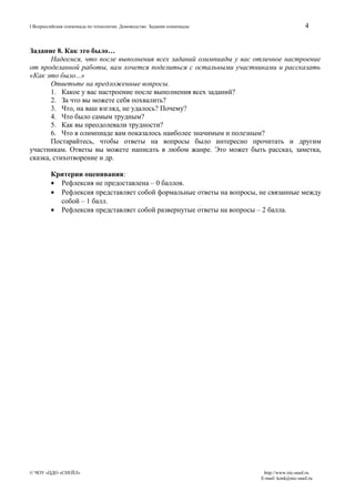 I Всероссийская олимпиада по технологии. Домоводство. Задания олимпиады

4

Задание 8. Как это было…
Надеемся, что после выполнения всех заданий олимпиады у вас отличное настроение
от проделанной работы, вам хочется поделиться с остальными участниками и рассказать
«Как это было...»
Ответьте на предложенные вопросы.
1. Какое у вас настроение после выполнения всех заданий?
2. За что вы можете себя похвалить?
3. Что, на ваш взгляд, не удалось? Почему?
4. Что было самым трудным?
5. Как вы преодолевали трудности?
6. Что в олимпиаде вам показалось наиболее значимым и полезным?
Постарайтесь, чтобы ответы на вопросы было интересно прочитать и другим
участникам. Ответы вы можете написать в любом жанре. Это может быть рассказ, заметка,
сказка, стихотворение и др.
Критерии оценивания:
• Рефлексия не предоставлена – 0 баллов.
• Рефлексия представляет собой формальные ответы на вопросы, не связанные между
собой – 1 балл.
• Рефлексия представляет собой развернутые ответы на вопросы – 2 балла.

© ЧОУ «ЦДО «СНЕЙЛ»

http://www.nic-snail.ru
E-mail: konk@nic-snail.ru

 