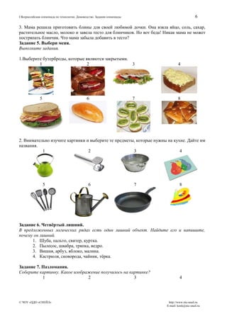 6

I Всероссийская олимпиада по технологии. Домоводство. Задания олимпиады

3. Мама решила приготовить блины для своей любимой дочки. Она взяла яйцо, соль, сахар,
растительное масло, молоко и завела тесто для блинчиков. Но вот беда! Никак мама не может
постряпать блинчик. Что мама забыла добавить в тесто?
Задание 5. Выбери меня.
Выполните задания.
1.Выберите бутерброды, которые являются закрытыми.
1
2
3

5

6

7

4

8

2. Внимательно изучите картинки и выберите те предметы, которые нужны на кухне. Дайте им
названия.
1
2
3
4

5

6

7

8

Задание 6. Четвёртый лишний.
В предложенных логических рядах есть один лишний объект. Найдите его и напишите,
почему он лишний.
1. Шуба, пальто, свитер, куртка.
2. Пылесос, швабра, тряпка, ведро.
3. Вишня, арбуз, яблоко, малина.
4. Кастрюля, сковорода, чайник, тёрка.
Задание 7. Пазломания.
Соберите картинку. Какое изображение получилось на картинке?
1
2
3

© ЧОУ «ЦДО «СНЕЙЛ»

4

http://www.nic-snail.ru
E-mail: konk@nic-snail.ru

 