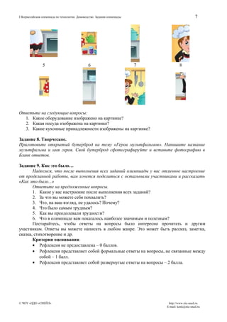 7

I Всероссийская олимпиада по технологии. Домоводство. Задания олимпиады

5

6

7

8

Ответьте на следующие вопросы:
1. Какое оборудование изображено на картинке?
2. Какая посуда изображена на картинке?
3. Какие кухонные принадлежности изображены на картинке?
Задание 8. Творческое.
Приготовьте открытый бутерброд на тему «Герои мультфильмов». Напишите название
мультфильма и имя героя. Свой бутерброд сфотографируйте и вставьте фотографию в
Бланк ответов.
Задание 9. Как это было…
Надеемся, что после выполнения всех заданий олимпиады у вас отличное настроение
от проделанной работы, вам хочется поделиться с остальными участниками и рассказать
«Как это было...»
Ответьте на предложенные вопросы.
1. Какое у вас настроение после выполнения всех заданий?
2. За что вы можете себя похвалить?
3. Что, на ваш взгляд, не удалось? Почему?
4. Что было самым трудным?
5. Как вы преодолевали трудности?
6. Что в олимпиаде вам показалось наиболее значимым и полезным?
Постарайтесь, чтобы ответы на вопросы было интересно прочитать и другим
участникам. Ответы вы можете написать в любом жанре. Это может быть рассказ, заметка,
сказка, стихотворение и др.
Критерии оценивания:
• Рефлексия не предоставлена – 0 баллов.
• Рефлексия представляет собой формальные ответы на вопросы, не связанные между
собой – 1 балл.
• Рефлексия представляет собой развернутые ответы на вопросы – 2 балла.

© ЧОУ «ЦДО «СНЕЙЛ»

http://www.nic-snail.ru
E-mail: konk@nic-snail.ru

 
