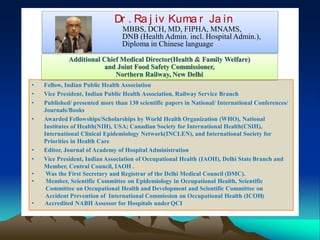 Dr . Ra j iv Kuma r Ja in
MBBS, DCH, MD, FIPHA, MNAMS,
DNB (Health Admin. incl. Hospital Admin.),
Diploma in Chinese language
• Fellow, Indian Public Health Association
• Vice President, Indian Public Health Association, Railway Service Branch
• Published/ presented more than 130 scientific papers in National/ International Conferences/
Journals/Books
• Awarded Fellowships/Scholarships by World Health Organization (WHO), National
Institutes of Health(NIH), USA; Canadian Society for International Health(CSIH),
International Clinical Epidemiology Network(INCLEN), and International Society for
Priorities in Health Care
• Editor, Journal of Academy of Hospital Administration
• Vice President, Indian Association of Occupational Health (IAOH), Delhi State Branch and
Member, Central Council, IAOH .
• Was the First Secretary and Registrar of the Delhi Medical Council (DMC).
• Member, Scientific Committee on Epidemiology in Occupational Health, Scientific
Committee on Occupational Health and Development and Scientific Committee on
Accident Prevention of International Commission on Occupational Health (ICOH)
• Accredited NABH Assessor for Hospitals underQCI
Additional Chief Medical Director(Health & Family Welfare)
and Joint Food Safety Commissioner,
Northern Railway, New Delhi
Photograph
 