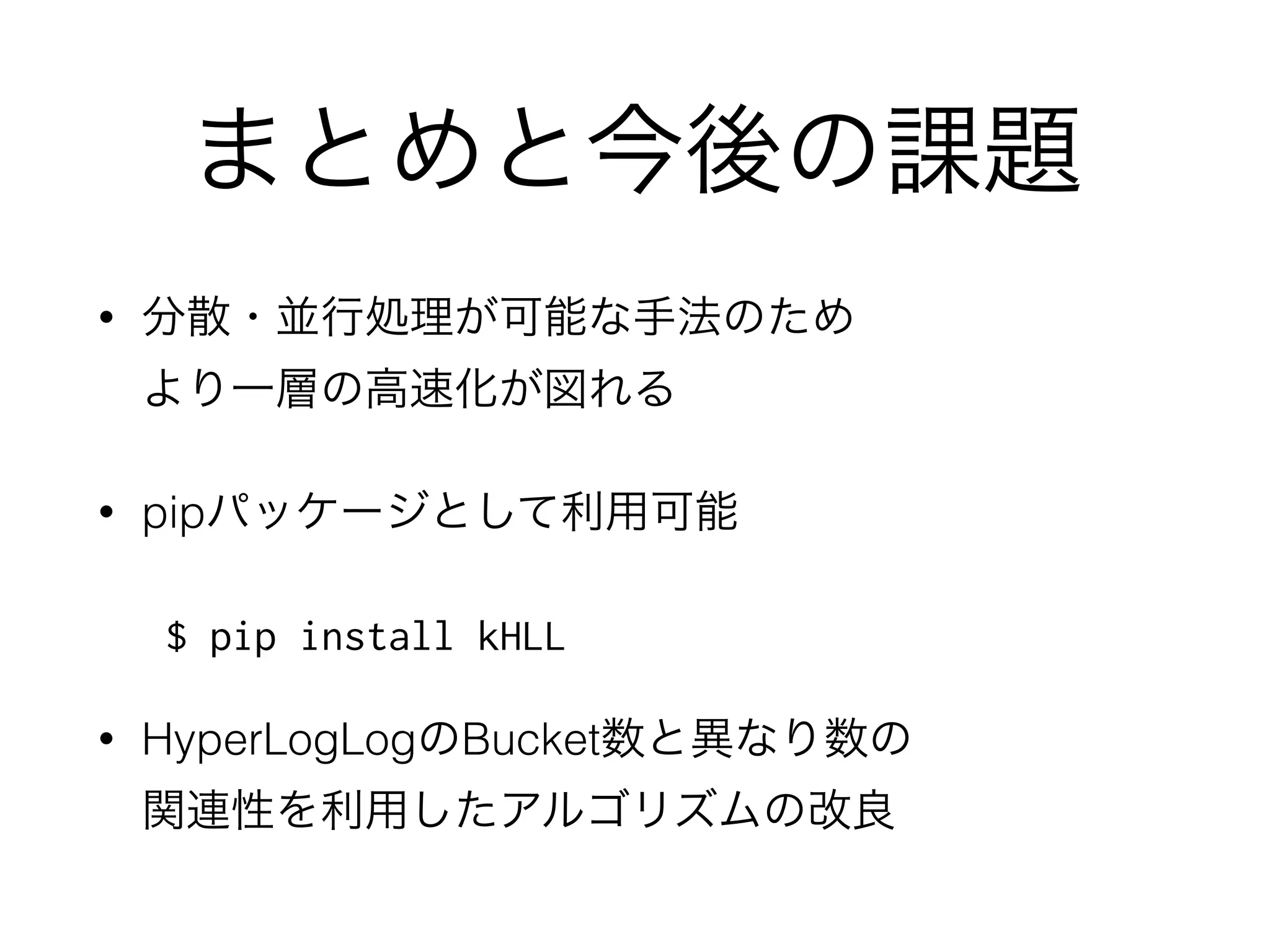 参考文献一覧
• “HyperLogLog in Practice: Algorithmic Engineering of a State of The Art Cardinality Estimation Algorithm”, S.
Heule, M. Nunkesser, A. Hall
• Sketch of the Day: HyperLogLog — Cornerstone of a Big Data Infrastructure  
http://research.neustar.biz/2012/10/25/sketch-of-the-day-hyperloglog-cornerstone-of-a-big-data-infrastructure/
• HyperLogLogを使ったクラスタリングのための効率的なk推定手法の提案 
http://nbviewer.ipython.org/github/PhysicsEngine/kHLL/blob/master/notebooks/hyperkestimator_performance.ipynb
• ”All-Distances Sketches, Revisited: HIP Estimators for Massive Graphs Analysis”, E. Cohen
• “Some Methods for classiﬁcation and Analysis of Multivariate Observations”, MacQueen, J. B.
• IPython Notebook  
http://ipython.org/notebook.html
• “X-means: Extending K-means with Efﬁcient Estimation of the Number of Clusters”, D. Pelleg
• “The Inﬁnite Gaussian Mixture Model”, C. E. Rasmusse
• PhysicsEngine/kHLL  
https://github.com/PhysicsEngine/kHLL
 