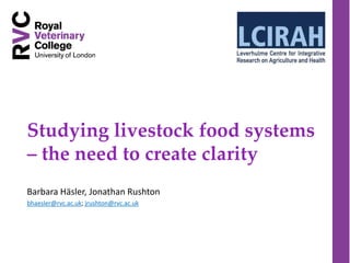 Studying livestock food systems
– the need to create clarity
Barbara Häsler, Jonathan Rushton
bhaesler@rvc.ac.uk; jrushton@rvc.ac.uk
 