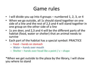 Game rules
• I will divide you up into 4 groups – numbered 1, 2, 3, or 4
• When we go outside, all 1s should stand together on one
side of a line and the rest of 2,3 and 4 will stand together in
one group on the other side of a line
• 1s are deer, and 2,3 and 4 will be the different parts of the
habitat (food, water or shelter) that an animal needs to
survive
• Each part of the habitat has a special symbol: PRACTICE
– Food – hands on stomach
– Water – hands over mouth
– Shelter – hands over head like a point / v – shape
*When we get outside to the plaza by the library, I will show
you where to stand
 