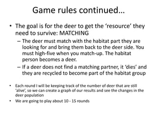 Game rules continued…
• The goal is for the deer to get the ‘resource’ they
need to survive: MATCHING
– The deer must match with the habitat part they are
looking for and bring them back to the deer side. You
must high-five when you match-up. The habitat
person becomes a deer.
– If a deer does not find a matching partner, it ‘dies’ and
they are recycled to become part of the habitat group
• Each round I will be keeping track of the number of deer that are still
‘alive’, so we can create a graph of our results and see the changes in the
deer population
• We are going to play about 10 - 15 rounds
 