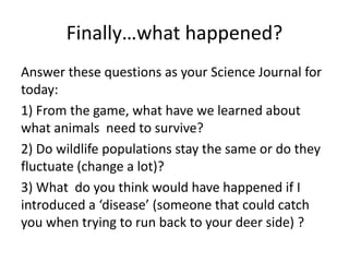 Finally…what happened?
Answer these questions as your Science Journal for
today:
1) From the game, what have we learned about
what animals need to survive?
2) Do wildlife populations stay the same or do they
fluctuate (change a lot)?
3) What do you think would have happened if I
introduced a ‘disease’ (someone that could catch
you when trying to run back to your deer side) ?
 