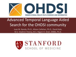 Advanced Temporal Language Aided
Search for the OHDSI community
Juan M. Banda, Ph.D., Alison Callahan, Ph.D., David Kale,
M.S. Vladimir Polony, M.S. Nigam H. Shah, MBBS, Ph.D.
 