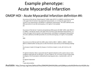 OMOP HOI - Acute Myocardial Infarction definition #4:
Available: http://omop.org/sites/default/files/OMOP%20HOI%20Acute%20Myocardial%20Infarction%204.xlsx
Example phenotype:
Acute Myocardial Infarction
Occurrence of the lab test “blood troponin” LOINC codes 42757-5 or 10839-9, and lab test results
≥ the upper limit of normal in two sequential measurements, or ≥ 2 times the upper limit of
normal in one measurement, and falling in a subsequent measurement. The ULN is defined as the
99th percentile of a non-MI control group, or 0.5 ng/mL if not available
OR
Occurrence of the lab test “creatinine phosphokinase MB isozyme (CK-MB)” LOINC codes 49551-5
or 13969-1, and lab test results ≥ the upper limit of normal in two sequential measurements, or ≥
2 times the upper limit of normal in one measurement, and falling in a subsequent measurement.
The ULN is defined as the 99th percentile of a non-MI control group, or 6 ng/mL if not available
}
AND
Occurrence of an EKG test with the LOINC codes 11524-6, 8601-7, 18843-3, 18844-1, 18810-2,
8625-6 or 8634-8 within 10 days prior or after the lab test result and any of the following readings
{
Any Q wave in leads V1 through V3, Q wave ≥ 5 to 30 ms in leads I, II, aVL, aVF, V4, V5, or V6
OR
ST segment elevation: New or presumed new ST segment elevation at the J point in two or more
contiguous leads with the cut-off points _0.2 mV in leads V1, V2, or V3 and ≥ 0.1mV in other leads
(contiguity in the frontal plane is defined by the lead sequence aVL, I, inverted aVR, II, aVF, III)
OR
ST segment depression
OR
T wave abnormalities
 