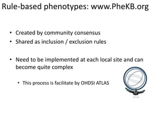 Rule-based phenotypes: www.PheKB.org
• Created by community consensus
• Shared as inclusion / exclusion rules
• Need to be implemented at each local site and can
become quite complex
• This process is facilitate by OHDSI ATLAS
 