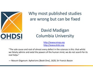 Why most published studies 
are wrong but can be fixed 
David Madigan 
Columbia University 
http://www.omop.org 
http://www.ohdsi.org 
“The sole cause and root of almost every defect in the sciences is this: that whilst 
we falsely admire and extol the powers of the human mind, we do not search for its 
real helps.” 
— Novum Organum: Aphorisms [Book One], 1620, Sir Francis Bacon 
 