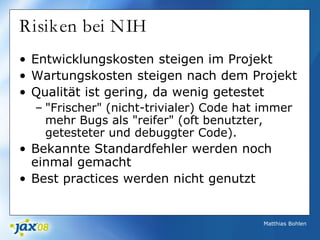 Matthias Bohlen
Risiken bei NIH
• Entwicklungskosten steigen im Projekt
• Wartungskosten steigen nach dem Projekt
• Qualität ist gering, da wenig getestet
– "Frischer" (nicht-trivialer) Code hat immer
mehr Bugs als "reifer" (oft benutzter,
getesteter und debuggter Code).
• Bekannte Standardfehler werden noch
einmal gemacht
• Best practices werden nicht genutzt
 