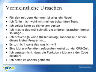 Matthias Bohlen
Vermeintliche Ursachen
• Für den mit dem Hammer ist alles ein Nagel
• Ich fühle mich wohl mit meinen bekannten Tools
• Ich selbst kann es sicher am besten
• Ich mache das mal schnell, die anderen brauchen immer
so lange...
• Ich brauche ja keine Riesenlösung, sondern nur schnell
dieses kleine Programm...
• Es tut nicht ganz das was ich will
• Eine Library-Funktion aufzurufen kostet zu viel CPU-Zeit
• Ich wusste nicht, dass die Funktion / Library / der Code
existiert
• Ich hätte es anders gemacht
 