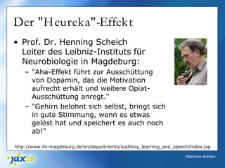 Matthias Bohlen
Der "Heureka"-Effekt
• Prof. Dr. Henning Scheich
Leiter des Leibniz-Instituts für
Neurobiologie in Magdeburg:
– "Aha-Effekt führt zur Ausschüttung
von Dopamin, das die Motivation
aufrecht erhält und weitere Opiat-
Ausschüttung anregt."
– "Gehirn belohnt sich selbst, bringt sich
in gute Stimmung, wenn es etwas
gelöst hat und speichert es auch noch
ab!"
http://www.ifn-magdeburg.de/en/departments/auditory_learning_and_speech/index.jsp
 