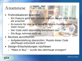 Matthias Bohlen
Anamnese
• Frühindikatoren beachten
– Ein Feature geht sehr schnell, danach dauert alles länger
als erwartet
– Es kommt für den User keine sichtbare Funktionalität
mehr hinzu!
– Der Code sieht übermäßig kompliziert aus
– Die Bugs nehmen nicht ab
• Reviews durchführen
– Aufgabenstellung überprüfen: Musste dieser Code
überhaupt entwickelt werden?
• Design-Entscheidungen nachlesen
– "Make or Buy" - wurde das überhaupt erwogen?
 