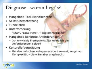 Matthias Bohlen
Diagnose - woran liegt's?
• Mangelnde Tool-Marktkenntnis
• Selbstüberschätzung
• Tunnelblick
• Unterforderung
– "Star", "Local Hero", "Programmiergenie"
• Mangelnde konkrete Anforderungen
– Ich entwickle Frameworks, da kenne ich die
Anforderungen selber!
• Kulturelle Vorprägung
– Bei den indischen Kollegen existiert zuwenig Angst vor
Komplexität - die wäre aber angebracht!
 