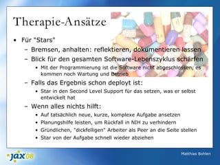 Matthias Bohlen
Therapie-Ansätze
• Für "Stars"
– Bremsen, anhalten: reflektieren, dokumentieren lassen
– Blick für den gesamten Software-Lebenszyklus schärfen
• Mit der Programmierung ist die Software nicht abgeschlossen, es
kommen noch Wartung und Betrieb
– Falls das Ergebnis schon deployt ist:
• Star in den Second Level Support für das setzen, was er selbst
entwickelt hat
– Wenn alles nichts hilft:
• Auf tatsächlich neue, kurze, komplexe Aufgabe ansetzen
• Planungshilfe leisten, um Rückfall in NIH zu verhindern
• Gründlichen, "dickfelligen" Arbeiter als Peer an die Seite stellen
• Star von der Aufgabe schnell wieder abziehen
 