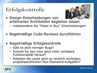 Matthias Bohlen
Erfolgskontrolle
• Design-Entscheidungen von
erfahrenen Architekten begleiten lassen
– insbesondere die "Make or Buy" Entscheidungen!
• Regelmäßige Code-Reviews durchführen
• Regelmäßige Erfolgskontrolle
– Gibt es jetzt weniger Bugs?
– Kommt für den User jetzt mehr sichtbare
Funktionalität heraus?
– Arbeiten die Leute jetzt an wirklich wichtigen,
projektspezifischen Non-Standard-Aufgaben?
 