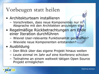 Matthias Bohlen
Vorbeugen statt heilen
• Architekturteam installieren
– Vorschreiben, dass neue Komponenten nur in
Absprache mit den Architekten anzulegen sind
• Regelmäßige Rückbetrachtungen am Ende
einer Iteration durchführen
– Wieviel User-relevante Funktionalität geschaffen?
– Wieviele neue Komponenten entstanden?
• Ausbildung
– Den Blick über das eigene Projekt hinaus weiten
– Leute einmal im Jahr auf eine Konferenz schicken
– Teilnahme an einem weltweit tätigen Open Source
Projekt ermöglichen
 