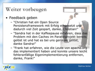 Matthias Bohlen
Weiter vorbeugen
• Feedback geben
– "Christian hat ein Open Source
Persistenzframework mit Erfolg eingesetzt und
dadurch viel Zeit gespart, danke, Christian!"
– "Sandra hat in der Kaffeepause erfahren, dass das
Problem mit den Caches im Parallelprojekt bereits
gelöst ist und hat es bei uns genauso gelöst,
danke Sandra!"
– "Frank hat erfahren, wie die Leute von apache.org
das implementiert haben und konnte unsere leicht
fehleranfällige Eigenimplementierung entfernen,
danke, Frank!"
 
