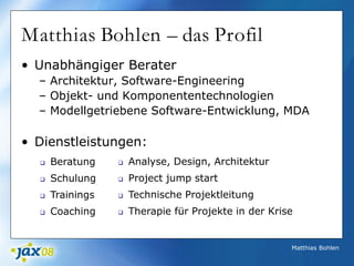 Matthias Bohlen
Matthias Bohlen – das Profil
• Unabhängiger Berater
– Architektur, Software-Engineering
– Objekt- und Komponententechnologien
– Modellgetriebene Software-Entwicklung, MDA
• Dienstleistungen:
 Analyse, Design, Architektur
 Project jump start
 Technische Projektleitung
 Therapie für Projekte in der Krise
 Beratung
 Schulung
 Trainings
 Coaching
 