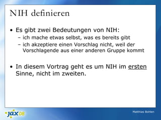 Matthias Bohlen
NIH definieren
• Es gibt zwei Bedeutungen von NIH:
– ich mache etwas selbst, was es bereits gibt
– ich akzeptiere einen Vorschlag nicht, weil der
Vorschlagende aus einer anderen Gruppe kommt
• In diesem Vortrag geht es um NIH im ersten
Sinne, nicht im zweiten.
 