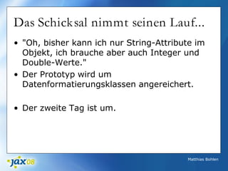 Matthias Bohlen
Das Schicksal nimmt seinen Lauf...
• "Oh, bisher kann ich nur String-Attribute im
Objekt, ich brauche aber auch Integer und
Double-Werte."
• Der Prototyp wird um
Datenformatierungsklassen angereichert.
• Der zweite Tag ist um.
 