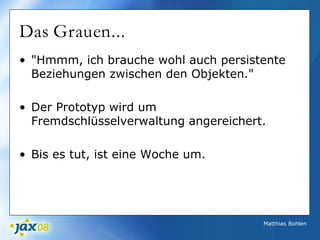 Matthias Bohlen
Das Grauen...
• "Hmmm, ich brauche wohl auch persistente
Beziehungen zwischen den Objekten."
• Der Prototyp wird um
Fremdschlüsselverwaltung angereichert.
• Bis es tut, ist eine Woche um.
 