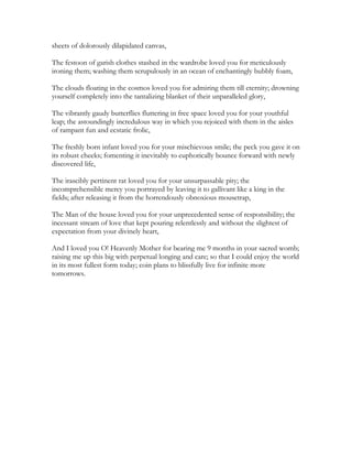 sheets of dolorously dilapidated canvas,
The festoon of garish clothes stashed in the wardrobe loved you for meticulously
ironing them; washing them scrupulously in an ocean of enchantingly bubbly foam,
The clouds floating in the cosmos loved you for admiring them till eternity; drowning
yourself completely into the tantalizing blanket of their unparalleled glory,
The vibrantly gaudy butterflies fluttering in free space loved you for your youthful
leap; the astoundingly incredulous way in which you rejoiced with them in the aisles
of rampant fun and ecstatic frolic,
The freshly born infant loved you for your mischievous smile; the peck you gave it on
its robust cheeks; fomenting it inevitably to euphorically bounce forward with newly
discovered life,
The irascibly pertinent rat loved you for your unsurpassable pity; the
incomprehensible mercy you portrayed by leaving it to gallivant like a king in the
fields; after releasing it from the horrendously obnoxious mousetrap,
The Man of the house loved you for your unprecedented sense of responsibility; the
incessant stream of love that kept pouring relentlessly and without the slightest of
expectation from your divinely heart,
And I loved you O! Heavenly Mother for bearing me 9 months in your sacred womb;
raising me up this big with perpetual longing and care; so that I could enjoy the world
in its most fullest form today; coin plans to blissfully live for infinite more
tomorrows.
 