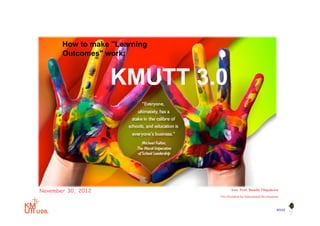 How to make "Learning
       Outcomes" work:


                    KMUTT 3.0



November 30, 2012                         Asst. Prof. Bundit Thipakorn
                                   Vice President for Educational Development



                                                                           BYST
                               1
 