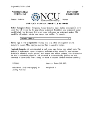 HaynesOEL7003-8Assn1 1
NORTH CENTRAL UNIVERSITY
ASSIGNMENT COVER SHEET
Student: Orlanda Haynes
THIS FORM MUST BE COMPLETELY FILLED IN
Follow these procedures: If requested by your instructor, please include an assignment cover
sheet. This will become the first page of your assignment. In addition, your assignment header
should include your last name, first initial, course code, dash, and assignment number. This
should be left justified, with the page number right justified. For example:
DoeJXXX0000-1 1
Save a copy of your assignments: You may need to re-submit an assignment at your
instructor’s request. Make sure you save your files in accessible location.
Academic integrity: All work submitted in each course must be your own original work. This
includes all assignments, exams, term papers, and other projects required by your instructor.
Knowingly submitting another person’s work as your own, without properly citing the source of
the work, is considered plagiarism. This will result in an unsatisfactory grade for the work
submitted or for the entire course. It may also result in academic dismissal from the University.
EL7003-8 Instructor: Brian Oddi, PhD
Instructional Design and Engaging E-
Learning Activities
Assignment 1Week 1 Assignment:
Examine the Concepts of E-learning
 
