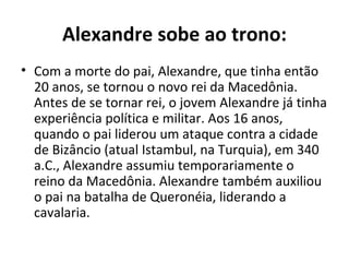 Alexandre sobe ao trono:
• Com a morte do pai, Alexandre, que tinha então
  20 anos, se tornou o novo rei da Macedônia.
  Antes de se tornar rei, o jovem Alexandre já tinha
  experiência política e militar. Aos 16 anos,
  quando o pai liderou um ataque contra a cidade
  de Bizâncio (atual Istambul, na Turquia), em 340
  a.C., Alexandre assumiu temporariamente o
  reino da Macedônia. Alexandre também auxiliou
  o pai na batalha de Queronéia, liderando a
  cavalaria.
 