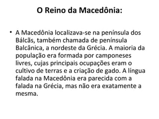 O Reino da Macedônia:

• A Macedônia localizava-se na península dos
  Bálcãs, também chamada de península
  Balcânica, a nordeste da Grécia. A maioria da
  população era formada por camponeses
  livres, cujas principais ocupações eram o
  cultivo de terras e a criação de gado. A língua
  falada na Macedônia era parecida com a
  falada na Grécia, mas não era exatamente a
  mesma.
 