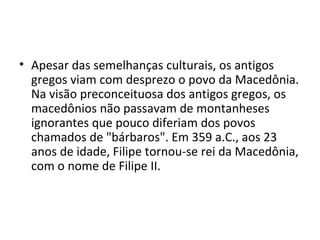• Apesar das semelhanças culturais, os antigos
  gregos viam com desprezo o povo da Macedônia.
  Na visão preconceituosa dos antigos gregos, os
  macedônios não passavam de montanheses
  ignorantes que pouco diferiam dos povos
  chamados de "bárbaros". Em 359 a.C., aos 23
  anos de idade, Filipe tornou-se rei da Macedônia,
  com o nome de Filipe II.
 