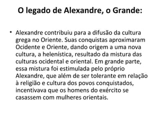 O legado de Alexandre, o Grande:

• Alexandre contribuiu para a difusão da cultura
  grega no Oriente. Suas conquistas aproximaram
  Ocidente e Oriente, dando origem a uma nova
  cultura, a helenística, resultado da mistura das
  culturas ocidental e oriental. Em grande parte,
  essa mistura foi estimulada pelo próprio
  Alexandre, que além de ser tolerante em relação
  à religião e cultura dos povos conquistados,
  incentivava que os homens do exército se
  casassem com mulheres orientais.
 