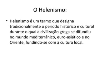 O Helenismo:
• Helenismo é um termo que designa
  tradicionalmente o período histórico e cultural
  durante o qual a civilização grega se difundiu
  no mundo mediterrânico, euro-asiático e no
  Oriente, fundindo-se com a cultura local.
 