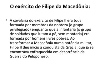 O exército de Filipe da Macedônia:

• A cavalaria do exército de Filipe II era toda
  formada por membros da nobreza (o grupo
  privilegiado) enquanto que a infantaria (o grupo
  de soldados que lutam a pé, sem montaria) era
  formada por homens livres pobres. Ao
  transformar a Macedônia numa potência militar,
  Filipe II deu início à conquista da Grécia, que já se
  encontrava enfraquecida em decorrência da
  Guerra do Peloponeso.
 