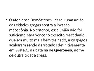 • O ateniense Demóstenes liderou uma união
  das cidades gregas contra a invasão
  macedônia. No entanto, essa união não foi
  suficiente para vencer o exército macedônio,
  que era muito mais bem treinado, e os gregos
  acabaram sendo derrotados definitivamente
  em 338 a.C. na batalha de Queronéia, nome
  de outra cidade grega.
 