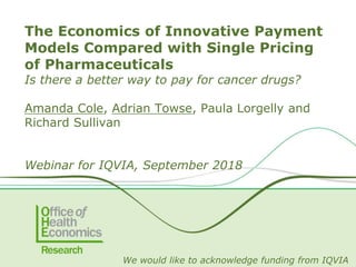 The Economics of Innovative Payment
Models Compared with Single Pricing
of Pharmaceuticals
Is there a better way to pay for cancer drugs?
Amanda Cole, Adrian Towse, Paula Lorgelly and
Richard Sullivan
Webinar for IQVIA, September 2018
We would like to acknowledge funding from IQVIA
 