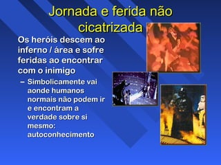 Jornada e ferida nãoJornada e ferida não
cicatrizadacicatrizada
Os heróis descem aoOs heróis descem ao
inferno / área e sofreinferno / área e sofre
feridas ao encontrarferidas ao encontrar
com o inimigocom o inimigo
– Simbolicamente vaiSimbolicamente vai
aonde humanosaonde humanos
normais não podem irnormais não podem ir
e encontram ae encontram a
verdade sobre siverdade sobre si
mesmo:mesmo:
autoconhecimentoautoconhecimento
 
