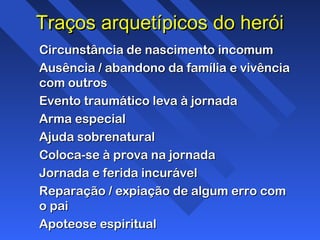 Traços arquetípicos do heróiTraços arquetípicos do herói
Circunstância de nascimento incomumCircunstância de nascimento incomum
Ausência / abandono da família e vivênciaAusência / abandono da família e vivência
com outroscom outros
Evento traumático leva à jornadaEvento traumático leva à jornada
Arma especialArma especial
Ajuda sobrenaturalAjuda sobrenatural
Coloca-se à prova na jornadaColoca-se à prova na jornada
Jornada e ferida incurávelJornada e ferida incurável
Reparação / expiação de algum erro comReparação / expiação de algum erro com
o paio pai
Apoteose espiritualApoteose espiritual
 