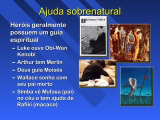 Ajuda sobrenaturalAjuda sobrenatural
Heróis geralmenteHeróis geralmente
possuem um guiapossuem um guia
espiritualespiritual
– Luke ouve Obi-WanLuke ouve Obi-Wan
KenobiKenobi
– Arthur tem MerlinArthur tem Merlin
– Deus guia MoisésDeus guia Moisés
– Wallace sonha comWallace sonha com
seu pai mortoseu pai morto
– Simba vê Mufasa (pai)Simba vê Mufasa (pai)
no céu e tem ajuda deno céu e tem ajuda de
Rafiki (macaco)Rafiki (macaco)
 