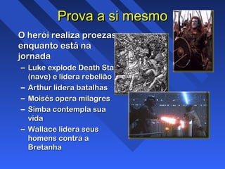 Prova a si mesmoProva a si mesmo
O herói realiza proezasO herói realiza proezas
enquanto está naenquanto está na
jornadajornada
– Luke explode Death StarLuke explode Death Star
(nave) e lidera rebelião(nave) e lidera rebelião
– Arthur lidera batalhasArthur lidera batalhas
– Moisés opera milagresMoisés opera milagres
– Simba contempla suaSimba contempla sua
vidavida
– Wallace lidera seusWallace lidera seus
homens contra ahomens contra a
BretanhaBretanha
 