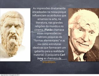 As	
  impressões	
  diretamente	
  
encadeadas	
  na	
  nossa	
  psique	
  
inﬂuenciam	
  os	
  atributos	
  que	
  
amamos	
  na	
  arte,	
  na	
  
literatura,	
  nas	
  grandes	
  
religiões	
  do	
  mundo	
  e	
  no	
  
cinema.	
  Platão	
  chamava	
  
essas	
  impressões	
  ou	
  
matrizes	
  psíquicas	
  de	
  
“formas	
  elementares”	
  e	
  as	
  
via	
  como	
  estruturas	
  
ideativas	
  que	
  formavam	
  um	
  
gabarito	
  para	
  a	
  realidade	
  
material.	
  O	
  psiquiatra	
  Carl	
  
Jung	
  as	
  chamava	
  de	
  
arquétipos.
segunda-feira, 6 de agosto de 2012
 