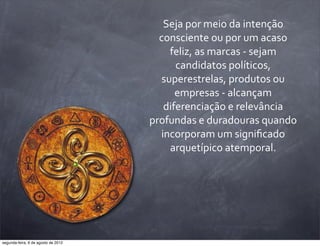 Seja	
  por	
  meio	
  da	
  intenção	
  
consciente	
  ou	
  por	
  um	
  acaso	
  
feliz,	
  as	
  marcas	
  -­‐	
  sejam	
  
candidatos	
  políticos,	
  
superestrelas,	
  produtos	
  ou	
  
empresas	
  -­‐	
  alcançam	
  
diferenciação	
  e	
  relevância	
  
profundas	
  e	
  duradouras	
  quando	
  
incorporam	
  um	
  signiﬁcado	
  
arquetípico	
  atemporal.
segunda-feira, 6 de agosto de 2012
 