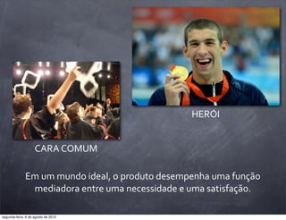 Em	
  um	
  mundo	
  ideal,	
  o	
  produto	
  desempenha	
  uma	
  função	
  
mediadora	
  entre	
  uma	
  necessidade	
  e	
  uma	
  satisfação.
HERÓI
CARA	
  COMUM
segunda-feira, 6 de agosto de 2012
 