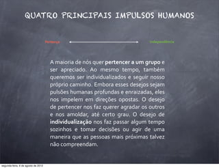 Pertença Independência
QUATRO PRINCIPAIS IMPULSOS HUMANOS
A	
  maioria	
  de	
  nós	
  quer	
  pertencer	
  a	
  um	
  grupo	
  e	
  
ser	
   apreciado.	
   Ao	
   mesmo	
   tempo,	
   também	
  
	
  
queremos	
  ser	
  individualizados	
   e	
  seguir	
  nosso	
  
próprio	
  caminho.	
  Embora	
  esses	
  desejos	
  sejam	
  
pulsões	
  humanas	
  profundas	
  e	
  enraizadas,	
  eles	
  
nos	
   impelem	
   em	
   direções	
   opostas.	
   O	
   desejo	
  
de	
  pertencer	
  nos	
  faz	
  querer	
  agradar	
  os	
  outros	
  
e	
   nos	
   amoldar,	
   até	
   certo	
   grau.	
   O	
   desejo	
   de	
  
individualização	
  nos	
  faz	
  passar	
  algum	
  tempo	
  
sozinhos	
   e	
   tomar	
   decisões	
   ou	
   agir	
   de	
   uma	
  
maneira	
  que	
  as	
  pessoas	
  mais	
  próximas	
  talvez	
  
não	
  compreendam.
segunda-feira, 6 de agosto de 2012
 
