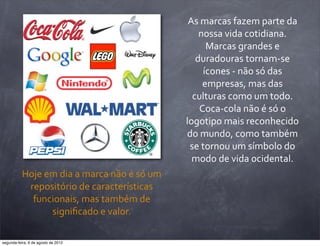 As	
  marcas	
  fazem	
  parte	
  da	
  
nossa	
  vida	
  cotidiana.	
  
Marcas	
  grandes	
  e	
  
duradouras	
  tornam-­‐se	
  
ícones	
  -­‐	
  não	
  só	
  das	
  
empresas,	
  mas	
  das	
  
culturas	
  como	
  um	
  todo.	
  
Coca-­‐cola	
  não	
  é	
  só	
  o	
  
logotipo	
  mais	
  reconhecido	
  
do	
  mundo,	
  como	
  também	
  
se	
  tornou	
  um	
  símbolo	
  do	
  
modo	
  de	
  vida	
  ocidental.
Hoje	
  em	
  dia	
  a	
  marca	
  não	
  é	
  só	
  um	
  
repositório	
  de	
  características	
  
funcionais,	
  mas	
  também	
  de	
  
signiﬁcado	
  e	
  valor.
segunda-feira, 6 de agosto de 2012
 