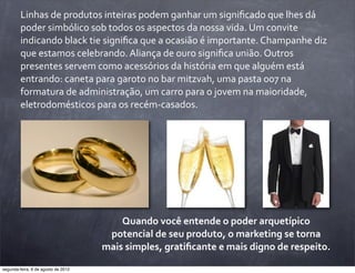 Linhas	
  de	
  produtos	
  inteiras	
  podem	
  ganhar	
  um	
  signiﬁcado	
  que	
  lhes	
  dá	
  
poder	
  simbólico	
  sob	
  todos	
  os	
  aspectos	
  da	
  nossa	
  vida.	
  Um	
  convite	
  
indicando	
  black	
  tie	
  signiﬁca	
  que	
  a	
  ocasião	
  é	
  importante.	
  Champanhe	
  diz	
  
que	
  estamos	
  celebrando.	
  Aliança	
  de	
  ouro	
  signiﬁca	
  união.	
  Outros	
  
presentes	
  servem	
  como	
  acessórios	
  da	
  história	
  em	
  que	
  alguém	
  está	
  
entrando:	
  caneta	
  para	
  garoto	
  no	
  bar	
  mitzvah,	
  uma	
  pasta	
  007	
  na	
  
formatura	
  de	
  administração,	
  um	
  carro	
  para	
  o	
  jovem	
  na	
  maioridade,	
  
eletrodomésticos	
  para	
  os	
  recém-­‐casados.
Quando	
  você	
  entende	
  o	
  poder	
  arquetípico	
  
potencial	
  de	
  seu	
  produto,	
  o	
  marketing	
  se	
  torna	
  
mais	
  simples,	
  gratiﬁcante	
  e	
  mais	
  digno	
  de	
  respeito.
segunda-feira, 6 de agosto de 2012
 