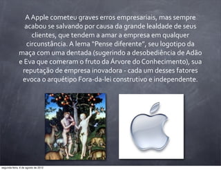 A	
  Apple	
  cometeu	
  graves	
  erros	
  empresariais,	
  mas	
  sempre	
  
acabou	
  se	
  salvando	
  por	
  causa	
  da	
  grande	
  lealdade	
  de	
  seus	
  
clientes,	
  que	
  tendem	
  a	
  amar	
  a	
  empresa	
  em	
  qualquer	
  
circunstância.	
  A	
  lema	
  “Pense	
  diferente”,	
  seu	
  logotipo	
  da	
  
maça	
  com	
  uma	
  dentada	
  (sugerindo	
  a	
  desobediência	
  de	
  Adão	
  
e	
  Eva	
  que	
  comeram	
  o	
  fruto	
  da	
  Árvore	
  do	
  Conhecimento),	
  sua	
  
reputação	
  de	
  empresa	
  inovadora	
  -­‐	
  cada	
  um	
  desses	
  fatores	
  
evoca	
  o	
  arquétipo	
  Fora-­‐da-­‐lei	
  construtivo	
  e	
  independente.
segunda-feira, 6 de agosto de 2012
 